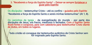 3. “Recebereis a força do Espírito Santo” – Deixar-se sempre fortalecer e
guiar pelo Espírito
Os discípulos – testemunhar Cristo – até os confins – guiados pelo Espírito
“Recebereis a força do Espírito Santo e sereis minhas testemunhas” (At 1, 8).
Os caminhos da Igreja - da evangelização do mundo - por parte dos
discípulos de Jesus, ora fracos, medrosos e fechados. Com o Espírito Santo
ficam fortes e corajosos, para com sabedoria para testemunhar Cristo diante
de todos, em todos os lugares.
Todo cristão só consegue dar testemunho autêntico de Cristo Senhor sem
for inspirado pelo Espírito Santo.
 