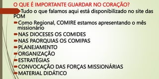 O QUE É IMPORTANTE GUARDAR NO CORAÇÃO?
Tudo o que falamos aqui está disponibilizado no site das
POM
Como Regional, COMIRE estamos apresentando o mês
missionário
NAS DIOCESES OS COMIDES
NAS PAORQUIAS OS COMIPAS
PLANEJAMENTO
ORGANIZAÇÃO
ESTRATÉGIAS
CONVOCAÇÃO DAS FORÇAS MISSIONÁRIAS
MATERIAL DIDÁTICO
 