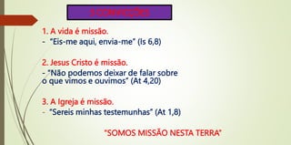 3 CONVICÇÕES
1. A vida é missão.
- “Eis-me aqui, envia-me” (Is 6,8)
2. Jesus Cristo é missão.
- “Não podemos deixar de falar sobre
o que vimos e ouvimos” (At 4,20)
3. A Igreja é missão.
- “Sereis minhas testemunhas” (At 1,8)
“SOMOS MISSÃO NESTA TERRA”
 
