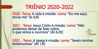 TRIÊNIO 2020-2022
2020- Tema: A vida é missão. Lema: “Eis-me aqui,
envia-me” (Is 6,8)
2021 - Tema: Jesus Cristo é missão. Lema: “Não
podemos deixar de falar sobre
o que vimos e ouvimos” (At 4,20)
2022 - Tema: A Igreja é missão. Lema: “Sereis minhas
testemunhas” (At 1,8)
 
