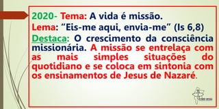 2020- Tema: A vida é missão.
Lema: “Eis-me aqui, envia-me” (Is 6,8)
Destaca: O crescimento da consciência
missionária. A missão se entrelaça com
as mais simples situações do
quotidiano e se coloca em sintonia com
os ensinamentos de Jesus de Nazaré.
 