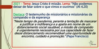 2021 - Tema: Jesus Cristo é missão. Lema: “Não podemos
deixar de falar sobre o que vimos e ouvimos” (At 4,20)
Destaca: O testemunho de missionários e missionárias da
compaixão e da esperança
“Neste tempo de pandemia, perante a tentação de mascarar
e justificar a indiferença e a apatia em nome de um
distanciamento social saudável, a missão de compaixão
é urgentemente necessária por sua capacidade de fazer
desse distanciamento recomendável uma oportunidade de
encontro, cuidado e promoção.” (Papa Francisco)
 