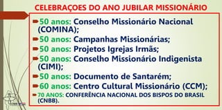 50 anos: Conselho Missionário Nacional
(COMINA);
50 anos: Campanhas Missionárias;
50 anos: Projetos Igrejas Irmãs;
50 anos: Conselho Missionário Indigenista
(CIMI);
50 anos: Documento de Santarém;
60 anos: Centro Cultural Missionário (CCM);
70 ANOS: CONFERÊNCIA NACIONAL DOS BISPOS DO BRASIL
(CNBB).
CELEBRAÇOES DO ANO JUBILAR MISSIONÁRIO
 