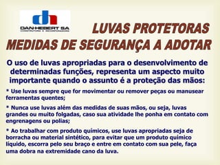 O uso de luvas apropriadas para o desenvolvimento de
determinadas funções, representa um aspecto muito
importante quando o assunto é a proteção das mãos:
* Use luvas sempre que for movimentar ou remover peças ou manusear
ferramentas quentes;
* Nunca use luvas além das medidas de suas mãos, ou seja, luvas
grandes ou muito folgadas, caso sua atividade lhe ponha em contato com
engrenagens ou polias;
* Ao trabalhar com produto químicos, use luvas apropriadas seja de
borracha ou material sintético, para evitar que um produto químico
líquido, escorra pelo seu braço e entre em contato com sua pele, faça
uma dobra na extremidade cano da luva.
 