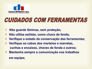  Não guarde lâminas, sem proteção;
 Não utilize estilete, como chave de fenda;
 Verifique o estado de conservação das ferramentas;
 Verifique os cabos dos martelos e marretas,
cunhas e encaixes, chaves de fenda e outros;
 Mantenha sempre a comunicação nos trabalhos
em equipe;
 