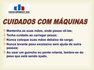  Mantenha as suas mãos, onde possa vê-las;
 Tenha cuidado ao carregar pesos;
 Nunca coloque suas mãos debaixo da carga;
 Nunca levante peso excessivo sem ajuda de outra
pessoa;
 Ao usar um guincho ou ponte rolante, lembre-se do
peso que está sendo içado.
 