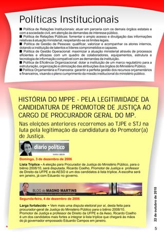 PMN
33
Políticas Institucionais
Política de Relações Institucionais: atuar em parceria com os demais órgãos estatais e
com a sociedade civil, em atenção às demandas de interesse público.
Política de Relações Públicas: fomentar o amplo acesso e divulgação das informações
relativas à atuação ministerial, respeitando-se os limites legais.
Política de Gestão de Pessoas: qualificar, valorizar e acompanhar os atores internos,
dotando a instituição de talentos e líderes comprometidos e capazes.
Política de Gestão Operacional: maximizar a atuação ministerial através de processos
eficientes e eficazes com um quadro de colaboradores, equipamentos, estrutura e
tecnologia de informação compatível com as demandas da instituição.
Política de Eficiência Organizacional: dotar a instituição de um marco regulatório para a
estruturação, organização e otimização das atribuições dos órgãos do Ministério Público.
Política Orçamentária e Financeira: garantir a perfeita gestão dos recursos orçamentários
e financeiros, visando o pleno cumprimento da missão institucional do ministério público.
PMN
33
Nas eleições anteriores recorremos ao TJPE e STJ na
luta pela legitimação da candidatura do Promotor(a)
de Justiça.
Segunda-feira, 4 de dezembro de 2006
Larga fortalecido - Vem mais uma disputa eleitoral por aí, desta feita para
procurador-geral de Justiça do Ministério Público para o biênio 2008/10.
Promotor de Justiça e professor de Direito da UFPE e da Aeso, Ricardo Coelho
é um dos candidatos mais fortes a integrar à lista tríplice que chegará às mãos
do já governador empossado Eduardo Campos em janeiro.
Domingo, 3 de dezembro de 2006
Lista Tríplice - A eleição para Procurador de Justiça do Ministério Público, para o
biênio 2008/10, será disputada. Ricardo Coelho, Promotor de Justiça e professor
de Direito da UFPE e da AESO é um dos candidatos à lista tríplice. A escolha será
em janeiro, já com Eduardo no governo.
HISTÓRIA DO MPPE - PELA LEGITIMIDADE DA
CANDIDATURA DE PROMOTOR DE JUSTIÇA AO
CARGO DE PROCURADOR GERAL DO MP.
5
 
