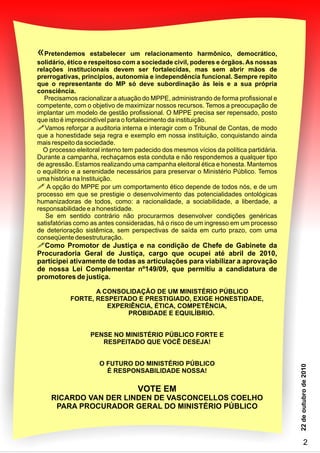 «
Precisamos racionalizar a atuação do MPPE, administrando de forma profissional e
competente, com o objetivo de maximizar nossos recursos. Temos a preocupação de
implantar um modelo de gestão profissional. O MPPE precisa ser repensado, posto
que isto é imprescindível para o fortalecimento da instituição.
Vamos reforçar a auditoria interna e interagir com o Tribunal de Contas, de modo
que a honestidade seja regra e exemplo em nossa instituição, conquistando ainda
mais respeito da sociedade.
O processo eleitoral interno tem padecido dos mesmos vícios da política partidária.
Durante a campanha, rechaçamos esta conduta e não respondemos a qualquer tipo
de agressão. Estamos realizando uma campanha eleitoral ética e honesta. Mantemos
o equilíbrio e a serenidade necessários para preservar o Ministério Público. Temos
uma história na Instituição.
Pretendemos estabelecer um relacionamento harmônico, democrático,
solidário, ético e respeitoso com a sociedade civil, poderes e órgãos. As nossas
relações institucionais devem ser fortalecidas, mas sem abrir mãos de
prerrogativas, princípios, autonomia e independência funcional. Sempre repito
que o representante do MP só deve subordinação às leis e a sua própria
consciência.
!
! A opção do MPPE por um comportamento ético depende de todos nós, e de um
processo em que se prestigie o desenvolvimento das potencialidades ontológicas
humanizadoras de todos, como: a racionalidade, a sociabilidade, a liberdade, a
responsabilidade e a honestidade.
Se em sentido contrário não procurarmos desenvolver condições genéricas
satisfatórias como as antes consideradas, há o risco de um ingresso em um processo
de deterioração sistêmica, sem perspectivas de saída em curto prazo, com uma
conseqüente desestruturação.
!Como Promotor de Justiça e na condição de Chefe de Gabinete da
Procuradoria Geral de Justiça, cargo que ocupei até abril de 2010,
participei ativamente de todas as articulações para viabilizar a aprovação
de nossa Lei Complementar nº149/09, que permitiu a candidatura de
promotores de justiça.
A CONSOLIDAÇÃO DE UM MINISTÉRIO PÚBLICO
FORTE, RESPEITADO E PRESTIGIADO, EXIGE HONESTIDADE,
EXPERIÊNCIA, ÉTICA, COMPETÊNCIA,
PROBIDADE E EQUILÍBRIO.
PENSE NO MINISTÉRIO PÚBLICO FORTE E
RESPEITADO QUE VOCÊ DESEJA!
O FUTURO DO MINISTÉRIO PÚBLICO
É RESPONSABILIDADE NOSSA!
VOTE EM
RICARDO VAN DER LINDEN DE VASCONCELLOS COELHO
PARA PROCURADOR GERAL DO MINISTÉRIO PÚBLICO
2
 