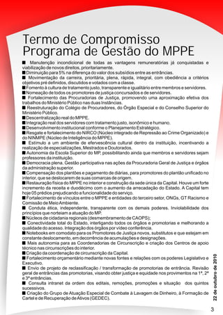 Termo de Compromisso
Programa de Gestão do MPPE
Manutenção incondicional de todas as vantagens remuneratórias já conquistadas e
viabilização de novos direitos, prioritariamente.
Diminuição para 5% na diferença do valor dos subsídios entre as entrâncias.
Movimentação da carreira, prioritária, plena, rápida, integral, com obediência a critérios
objetivos pré definidos, discutidos e votados com a classe.
Fomento à cultura de tratamento justo, transparente e igualitário entre membros e servidores.
Nomeação de todos os promotores de justiça concursados e de servidores.
Fortalecimento das Procuradorias de Justiça, promovendo uma aproximação efetiva dos
trabalhos do Ministério Público nas duas Instâncias.
Reestruturação do Colégio de Procuradores, do Órgão Especial e do Conselho Superior do
Ministério Público.
Descentralização real do MPPE.
Integração real dos servidores com tratamento justo, isonômico e humano.
Desenvolvimento institucional conforme o Planejamento Estratégico.
Resgate e fortalecimento do NIRCO (Núcleo integrado de Repressão ao Crime Organizado) e
do NINMPE (Núcleo de Inteligência do MPPE).
Estímulo a um ambiente de efervescência cultural dentro da instituição, incentivando a
realização de especializações, Mestrados e Doutorados.
Autonomia da Escola Superior do MP, possibilitando ainda que membros e servidores sejam
professores da instituição.
Democracia plena. Gestão participativa nas ações da Procuradoria Geral de Justiça e órgãos
da administração superior.
Compensação dos plantões e pagamento de diárias, para promotores do plantão unificado no
interior, que se deslocarem de suas comarcas de origem.
Restauração física do MPPE no interior e construção da sede única da Capital. Houve um forte
incremento da receita e duodécimo com o aumento da arrecadação do Estado. A Capital tem
hoje 05 prédios prejudicando a funcionalidade do serviço.
Fortalecimento de vínculos entre o MPPE e entidades do terceiro setor, ONGs, GT Racismo e
Comissão de MeioAmbiente.
Conduta ética, independente, transparente com os demais poderes. Inviolabilidade dos
princípios que norteiam a atuação do MP.
Núcleos de cidadania regionais (desmembramento de CAOPS);
Conectividade total do Estado, interligando todos os órgãos e promotorias e melhorando a
qualidade do acesso. Integração dos órgãos por vídeo conferência.
Notebooks em comodato para os Promotores de Justiça novos, substitutos e que estejam em
constante deslocamento, em decorrência de acumulações e designações.
Mais autonomia para as Coordenadorias de Circunscrição e criação dos Centros de apoio
técnico nas circunscrições do interior.
Criação da coordenação de circunscrição da Capital.
Fortalecimento orçamentário mediante novas fontes e relações com os poderes Legislativo e
Executivo.
Envio de projeto de reclassificação / transformação de promotorias de entrância. Revisão
geral de entrâncias das promotorias, visando obter justiça e equidade nos provimentos na 1ª, 2ª
e 3ª entrâncias.
Consulta intranet da ordem dos editais, remoções, promoções e situação dos quintos
sucessivos.
Criação do Grupo de Atuação Especial de Combate à Lavagem de Dinheiro, à Formação de
Cartel e de Recuperação deAtivos (GEDEC).
3
 