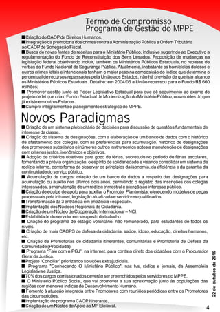 PMN
33
Termo de Compromisso
Programa de Gestão do MPPE
Novos Paradigmas
Criação de um Núcleo de Cooperação Internacional – NCI.
Estabilidade do servidor em seu posto de trabalho
Criação do programa de estágio voluntário, não remunerado, para estudantes de todos os
níveis.
Criação de mais CAOPS de defesa da cidadania: saúde, idoso, educação, direitos humanos,
etc.
Criação de Promotorias de cidadania itinerantes, comunitárias e Promotoria de Defesa da
Comunidade (Procidadã).
Programa “Fale com o PGJ”, na internet, para contato direto dos cidadãos com o Procurador
Geral de Justiça.
Programa "Conhecendo O Ministério Público", nas tvs, rádios e jornais, da Assembléia
Legislativa e Justiça.
70% dos cargos comissionados deverão ser preenchidos pelos servidores do MPPE.
O Ministério Público Social, que vai promover a sua aproximação junto às populações das
regiões com menores índices de Desenvolvimento Humano.
Fomento à atuação integrada entre Promotores com reuniões periódicas entre os Promotores
das circunscrições.
Implantação do programa CAOPItinerante.
Criação de um Núcleo deApoio ao MPEleitoral.
Criação de um sistema plebiscitário de decisões para discussão de questões fundamentais de
interesse da classe.
Criação do sistema de designações, com a elaboração de um banco de dados com o histórico
de afastamento dos colegas, com as preferências para acumulação, histórico de designações
dos promotores substitutos e inúmeros outros instrumentos aptos a manutenção de designações
com critérios justos, isonômicos e objetivos.
Adoção de critérios objetivos para gozo de férias, sobretudo no período de férias escolares,
fomentando a prévia organização, o espírito de solidariedade e visando consolidar um sistema de
rodízio interno, como forma de observar os princípios da isonomia, da eficiência e da garantia da
continuidade do serviço público.
Acumulação de cargos: criação de um banco de dados a respeito das designações para
acumulação ou auxílio nos últimos dois anos, permitindo o registro das inscrições dos colegas
interessados, a manutenção de um rodízio trimestral e atenção ao interesse público.
Criação de equipe de apoio para auxiliar o Promotor Plantonista, oferecendo modelos de peças
processuais pela intranet, legislação atualizada e servidores qualificados.
Transformação da 3 entrância em entrância «especial».
Implantação dos Núcleos Regionais de Cidadania.
Projeto “Conciliar” priorizando soluções extrajudiciais.
Criação do CAOPde Direitos Humanos.
Integração da promotoria dos crimes contra aAdministração Pública e OrdemTributária
ao CAOPde Sonegação Fiscal.
Busca de novas fontes de receitas para o Ministério Público, inclusive sugerindo ao Executivo a
regulamentação do Fundo de Reconstituição dos Bens Lesados. Proposição de mudanças na
legislação federal objetivando incluir, também os Ministérios Públicos Estaduais, no repasse de
verbas do Fundo Nacional de Segurança Pública.Atualmente, inobstante os homicídios dolosos e
outros crimes letais e intencionais tenham o maior peso na composição do índice que determina o
percentual de recursos repassados pela União aos Estados, não há previsão de que isto alcance
os Ministérios Públicos Estaduais. Detalhe: em 2004/05 a União repassou para o Fundo R$ 660
milhões;
Promover gestão junto ao Poder Legislativo Estadual para que dê seguimento ao exame do
projeto de lei que cria o Fundo Estadual de Modernização do Ministério Público, nos moldes do que
já existe em outros Estados.
Cumprir integralmente o planejamento estratégico do MPPE.
4
 