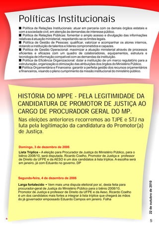 PMN
33
Políticas Institucionais
Política de Relações Institucionais: atuar em parceria com os demais órgãos estatais e
com a sociedade civil, em atenção às demandas de interesse público.
Política de Relações Públicas: fomentar o amplo acesso e divulgação das informações
relativas à atuação ministerial, respeitando-se os limites legais.
Política de Gestão de Pessoas: qualificar, valorizar e acompanhar os atores internos,
dotando a instituição de talentos e líderes comprometidos e capazes.
Política de Gestão Operacional: maximizar a atuação ministerial através de processos
eficientes e eficazes com um quadro de colaboradores, equipamentos, estrutura e
tecnologia de informação compatível com as demandas da instituição.
Política de Eficiência Organizacional: dotar a instituição de um marco regulatório para a
estruturação, organização e otimização das atribuições dos órgãos do Ministério Público.
Política Orçamentária e Financeira: garantir a perfeita gestão dos recursos orçamentários
e financeiros, visando o pleno cumprimento da missão institucional do ministério público.
PMN
33
Nas eleições anteriores recorremos ao TJPE e STJ na
luta pela legitimação da candidatura do Promotor(a)
de Justiça.
Segunda-feira, 4 de dezembro de 2006
Larga fortalecido - Vem mais uma disputa eleitoral por aí, desta feita para
procurador-geral de Justiça do Ministério Público para o biênio 2008/10.
Promotor de Justiça e professor de Direito da UFPE e da Aeso, Ricardo Coelho
é um dos candidatos mais fortes a integrar à lista tríplice que chegará às mãos
do já governador empossado Eduardo Campos em janeiro. Folha
Domingo, 3 de dezembro de 2006
Lista Tríplice - A eleição para Procurador de Justiça do Ministério Público, para o
biênio 2008/10, será disputada. Ricardo Coelho, Promotor de Justiça e professor
de Direito da UFPE e da AESO é um dos candidatos à lista tríplice. A escolha será
em janeiro, já com Eduardo no governo. DP
HISTÓRIA DO MPPE - PELA LEGITIMIDADE DA
CANDIDATURA DE PROMOTOR DE JUSTIÇA AO
CARGO DE PROCURADOR GERAL DO MP.
5
 