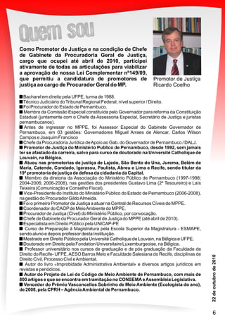 Bacharel em direito pela UFPE, turma de 1988.
Técnico Judiciário doTribunal Regional Federal, nível superior / Direito.
Foi Procurador do Estado de Pernambuco.
Membro da Comissão Especial constituída pelo Governador para reforma da Constituição
Estadual (juntamente com o Chefe da Assessoria Especial, Secretário de Justiça e juristas
pernambucanos).
Antes de ingressar no MPPE, foi Assessor Especial do Gabinete Governador de
Pernambuco, em 03 gestões: Governadores Miguel Arraes de Alencar, Carlos Wilson
Campos e Joaquim Francisco
Chefe da Procuradoria Jurídica deApoio ao Gab. do Governador de Pernambuco / DALJ.
Promotor de Justiça do Ministério Publico de Pernambuco, desde 1992, sem jamais
ter se afastado da carreira, salvo para curso de doutorado na Université Catholique de
Louvain, na Bélgica.
Atuou nas promotorias de justiça de Lajedo, São Bento do Una, Jurema, Belém de
Maria, Catende, Condado, Igarassu, Paulista, Abreu e Lima e Recife, sendo titular da
19ª promotoria de justiça de defesa da cidadania da Capital.
Membro da diretoria da Associação do Ministério Público de Pernambuco (1997-1998;
2004-2006; 2006-2008), nas gestões dos presidentes Gustavo Lima (2º Tesoureiro) e Laís
Teixeira (Comunicação e Conselho Fiscal).
Vice-Presidente do Instituto do Ministério Público do Estado de Pernambuco (2006-2008),
na gestão do Procurador GildoAlmeida.
Foi o primeiro Promotor de Justiça a atuar na Central de Recursos Cíveis do MPPE.
Coordenador do CAOPde MeioAmbiente do MPPE.
Procurador de Justiça (Cível) do Ministério Público, por convocação.
Chefe de Gabinete do Procurador Geral de Justiça do MPPE (até abril de 2010).
Especialista em Direito Público pela UNICAP-PE
Curso de Preparação à Magistratura pela Escola Superior da Magistratura - ESMAPE,
sendo aluno e depois professor desta Instituição.
Mestrado em Direito Público pela Université Catholique de Louvain, na Bélgica e UFPE.
Doutorado em Direito pela Fondation Universitaire Luxemburgeoise, na Bélgica.
Professor universitário nos cursos de graduação e de pós graduação da Faculdade de
Direito do Recife- UFPE,AESO Barros Melo e Faculdade Salesiana do Recife, disciplinas de
Direito Civil, Processo Civil eAmbiental.
Autor do livro «Improbidade Administrativa Ambiental» e diversos artigos jurídicos em
revistas e periódicos.
Autor do Projeto de Lei do Código de Meio Ambiente de Pernambuco, com mais de
800 artigos e que se encontra em tramitação no CONSEMAeAssembleia Legislativa.
Vencedor do Prêmio Vasconcellos Sobrinho de Meio Ambiente (Ecologista do ano),
de 2008, pela CPRH –AgênciaAmbiental de Pernambuco.
Promotor de Justiça
Ricardo Coelho
Como Promotor de Justiça e na condição de Chefe
de Gabinete da Procuradoria Geral de Justiça,
cargo que ocupei até abril de 2010, participei
ativamente de todas as articulações para viabilizar
a aprovação de nossa Lei Complementar nº149/09,
que permitiu a candidatura de promotores de
justiça ao cargo de Procurador Geral do MP.
6
 