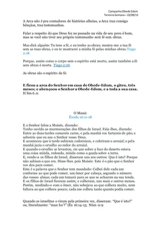 CampanhaObede Edom
TerceiraSemana– 22/09/13
A Arca não é pra contadores de histórias alheias, a Arca traz consigo
bênçãos, traz testemunhos.
Falar a respeito do que Deus fez no passado na vida de seu povo é bom,
mas se você não tiver seu próprio testemunho será fé sem obras.
Mas dirá alguém: Tu tens a fé, e eu tenho as obras; mostra-me a tua fé
sem as tuas obras, e eu te mostrarei a minha fé pelas minhas obras.Tiago
2:18
Porque, assim como o corpo sem o espírito está morto, assim também a fé
sem obras é morta. Tiago 2:26
As obras são o espírito da fé.
E ficou a arca do Senhor em casa de Obede-Edom, o giteu, três
meses; e abençoou o Senhor a Obede-Edom, e a toda a sua casa.
II Sm 6.11
O Maná:
Êxodo 16:11-18
E o Senhor falou a Moisés, dizendo:
Tenho ouvido as murmurações dos filhos de Israel. Fala-lhes, dizendo:
Entre as duas tardes comereis carne, e pela manhã vos fartareis de pão; e
sabereis que eu sou o Senhor vosso Deus.
E aconteceu que à tarde subiram codornizes, e cobriram o arraial; e pela
manhã jazia o orvalho ao redor do arraial.
E quando o orvalho se levantou, eis que sobre a face do deserto estava
uma coisa miúda, redonda, miúda como a geada sobre a terra.
E, vendo-a os filhos de Israel, disseram uns aos outros: Que é isto? Porque
não sabiam o que era. Disse-lhes pois Moisés: Este é o pão que o Senhor
vos deu para comer.
Esta é a palavra que o Senhor tem mandado: Colhei dele cada um
conforme ao que pode comer, um ômer por cabeça, segundo o número
das vossas almas; cada um tomará para os que se acharem na sua tenda.
E os filhos de Israel fizeram assim; e colheram, uns mais e outros menos.
Porém, medindo-o com o ômer, não sobejava ao que colhera muito, nem
faltava ao que colhera pouco; cada um colheu tanto quanto podia comer.
Quando os israelitas o viram pela primeira vez, disseram: “Que é isto?”
ou, literalmente: “man hu’?” (Êx 16:14-15; Núm 11:9
 
