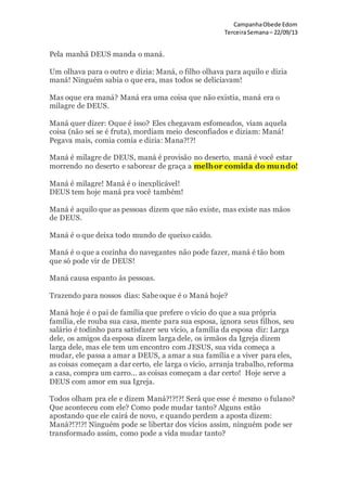 CampanhaObede Edom
TerceiraSemana– 22/09/13
Pela manhã DEUS manda o maná.
Um olhava para o outro e dizia: Maná, o filho olhava para aquilo e dizia
maná! Ninguém sabia o que era, mas todos se deliciavam!
Mas oque era maná? Maná era uma coisa que não existia, maná era o
milagre de DEUS.
Maná quer dizer: Oque é isso? Eles chegavam esfomeados, viam aquela
coisa (não sei se é fruta), mordiam meio desconfiados e diziam: Maná!
Pegava mais, comia comia e dizia: Mana?!?!
Maná é milagre de DEUS, maná é provisão no deserto, maná é você estar
morrendo no deserto e saborear de graça a melhor comida do mundo!
Maná é milagre! Maná é o inexplicável!
DEUS tem hoje maná pra você também!
Maná é aquilo que as pessoas dizem que não existe, mas existe nas mãos
de DEUS.
Maná é o que deixa todo mundo de queixo caído.
Maná é o que a cozinha do navegantes não pode fazer, maná é tão bom
que só pode vir de DEUS!
Maná causa espanto às pessoas.
Trazendo para nossos dias: Sabe oque é o Maná hoje?
Maná hoje é o pai de família que prefere o vício do que a sua própria
família, ele rouba sua casa, mente para sua esposa, ignora seus filhos, seu
salário é todinho para satisfazer seu vício, a família da esposa diz: Larga
dele, os amigos da esposa dizem larga dele, os irmãos da Igreja dizem
larga dele, mas ele tem um encontro com JESUS, sua vida começa a
mudar, ele passa a amar a DEUS, a amar a sua família e a viver para eles,
as coisas começam a dar certo, ele larga o vício, arranja trabalho, reforma
a casa, compra um carro... as coisas começam a dar certo! Hoje serve a
DEUS com amor em sua Igreja.
Todos olham pra ele e dizem Maná?!?!?! Será que esse é mesmo o fulano?
Que aconteceu com ele? Como pode mudar tanto? Alguns estão
apostando que ele cairá de novo, e quando perdem a aposta dizem:
Maná?!?!?! Ninguém pode se libertar dos vícios assim, ninguém pode ser
transformado assim, como pode a vida mudar tanto?
 