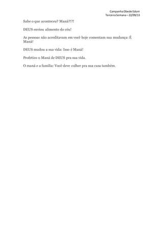 CampanhaObede Edom
TerceiraSemana– 22/09/13
Sabe o que aconteceu? Maná?!?!
DEUS enviou alimento do céu!
As pessoas não acreditavam em você hoje comentam sua mudança: É
Maná!
DEUS mudou a sua vida: Isso é Maná!
Profetizo o Maná de DEUS pra sua vida.
O maná e a família: Você deve colher pra sua casa também.
 
