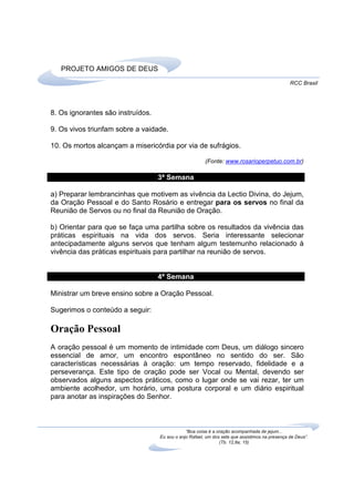PROJETO AMIGOS DE DEUS
                                                                                                RCC Brasil




8. Os ignorantes são instruídos.

9. Os vivos triunfam sobre a vaidade.

10. Os mortos alcançam a misericórdia por via de sufrágios.

                                                        (Fonte: www.rosarioperpetuo.com.br)

                                   3ª Semana

a) Preparar lembrancinhas que motivem as vivência da Lectio Divina, do Jejum,
da Oração Pessoal e do Santo Rosário e entregar para os servos no final da
Reunião de Servos ou no final da Reunião de Oração.

b) Orientar para que se faça uma partilha sobre os resultados da vivência das
práticas espirituais na vida dos servos. Seria interessante selecionar
antecipadamente alguns servos que tenham algum testemunho relacionado à
vivência das práticas espirituais para partilhar na reunião de servos.


                                   4ª Semana

Ministrar um breve ensino sobre a Oração Pessoal.

Sugerimos o conteúdo a seguir:

Oração Pessoal
A oração pessoal é um momento de intimidade com Deus, um diálogo sincero
essencial de amor, um encontro espontâneo no sentido do ser. São
características necessárias à oração: um tempo reservado, fidelidade e a
perseverança. Este tipo de oração pode ser Vocal ou Mental, devendo ser
observados alguns aspectos práticos, como o lugar onde se vai rezar, ter um
ambiente acolhedor, um horário, uma postura corporal e um diário espiritual
para anotar as inspirações do Senhor.



                                               “Boa coisa é a oração acompanhada de jejum...
                                   Eu sou o anjo Rafael, um dos sete que assistimos na presença de Deus”.
                                                               (Tb. 12,8a; 15)
 