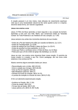 PROJETO AMIGOS DE DEUS
                                                                                              RCC Brasil

A oração pessoal é um dos meios, mais eficazes de crescimento espiritual,
visto que é uma necessidade natural do fiel, tanto quanto comer e o respirar,
devendo desta forma, ser natural e agradável.

Jesus nos ensina a orar

Jesus, O Filho de Deus aprendeu a rezar segundo o seu coração de homem.
Aprendeu a orar com sua mãe, Maria, que conservava todas as "Grandes
Coisas" do Todo-Poderoso e as meditava em seu coração. (Lc 1,49)

Jesus sempre orou antes dos momentos decisivos de sua missão:

• Antes de o Pai dar testemunho dEle por ocasião do Batismo. (Lc 3,21)
• Antes da Transfiguração. (Lc 9,28)
• Antes de realizar por sua Paixão o plano de Deus. (Lc 22,41)
• Antes de escolher os doze apóstolos. (Lc 6,12)
• Antes que Pedro o confesse como o Cristo de Deus. (Lc 9,18ss)
• Pede para que a fé do chefe da Igreja não desfaleça. (Lc 22,32)

Jesus ao orar, nos ensina como devemos fazer nossa oração. O caminho da
nossa oração é a oração a seu Pai. Como pedagogo, ele nos toma onde
estamos e nos conduz ao Pai.

Abaixo veremos alguns exemplos dados por Jesus:

• Reconciliação com o irmão. (Mt 5,23-24)
• Amor e oração aos inimigos. (Mt 5,44-45)
• Orar ao Pai em segredo. (Mt 6,6)
• Não Multiplicar palavras. (Mt 6,7)
• Perdoar do fundo do coração. (Mt 6,14-15)
• A pureza de coração e a buscar do reino. (Mt 6,21-25)

A fé é um elemento essencial para oração.

• Audácia na Oração. (Mc 11,24)
• Força da oração. (Mc 9,23)
• Fé que não se hesita. (Mt 21,22)
• Jesus admira a fé. (Mt 8,10, Mt 15,28)



                                             “Boa coisa é a oração acompanhada de jejum...
                                 Eu sou o anjo Rafael, um dos sete que assistimos na presença de Deus”.
                                                             (Tb. 12,8a; 15)
 