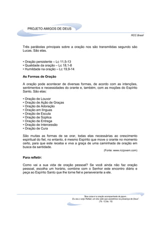 PROJETO AMIGOS DE DEUS
                                                                                              RCC Brasil



Três parábolas principais sobre a oração nos são transmitidas segundo são
Lucas. São elas.


• Oração persistente – Lc 11,5-13
• Qualidade da oração – Lc 18,1-8
• Humildade na oração – Lc 19,9-14

As Formas de Oração

A oração pode acontecer de diversas formas, de acordo com as intenções,
sentimentos e necessidades do orante e, também, com as moções do Espírito
Santo. São elas:

• Oração de Louvor
• Oração de Ação de Graças
• Oração de Adoração
• Oração em línguas
• Oração de Escuta
• Oração de Súplica
• Oração de Entrega
• Oração de Intercessão
• Oração de Cura

São muitas as formas de se orar, todas elas necessárias ao crescimento
espiritual do fiel, no entanto, é mesmo Espírito que move o orante no momento
certo, para que este receba e viva a graça de uma caminhada de oração em
busca da santidade.
                                                                  (Fonte: www.rccjovem.com)

Para refletir:

Como vai a sua vida de oração pessoal? Se você ainda não faz oração
pessoal, escolha um horário, combine com o Senhor este encontro diário e
peça ao Espírito Santo que lhe torne fiel e perseverante a ele.




                                             “Boa coisa é a oração acompanhada de jejum...
                                 Eu sou o anjo Rafael, um dos sete que assistimos na presença de Deus”.
                                                             (Tb. 12,8a; 15)
 