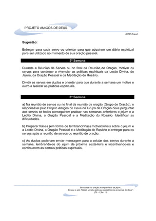 PROJETO AMIGOS DE DEUS
                                                                                             RCC Brasil


Sugestão:

Entregar para cada servo ou orientar para que adquiram um diário espiritual
para ser utilizado no momento de sua oração pessoal.

                                 5ª Semana

Durante a Reunião de Servos ou no final da Reunião de Oração, motivar os
servos para continuar a vivenciar as práticas espirituais da Lectio Divina, do
Jejum, da Oração Pessoal e da Meditação do Rosário.

Dividir os servos em duplas e orientar para que durante a semana um motive o
outro a realizar as práticas espirituais.


                                 6ª Semana

a) Na reunião de servos ou no final da reunião de oração (Grupo de Oração), o
responsável pelo Projeto Amigos de Deus no Grupo de Oração deve perguntar
aos servos se todos conseguiram praticar nas semanas anteriores o jejum e a
Lectio Divina, a Oração Pessoal e a Meditação do Rosário. Identificar as
dificuldades.

b) Preparar frases (em forma de lembrancinhas) motivacionais sobre o jejum e
a Lectio Divina, a Oração Pessoal e a Meditação do Rosário e entregar para os
servos após a reunião de servos ou reunião de oração.

c) As duplas poderiam enviar mensagem para o celular dos servos durante a
semana, lembrando-os do jejum da próxima sexta-feira e incentivando-os e
continuarem as demais práticas espirituais.




                                            “Boa coisa é a oração acompanhada de jejum...
                                Eu sou o anjo Rafael, um dos sete que assistimos na presença de Deus”.
                                                            (Tb. 12,8a; 15)
 