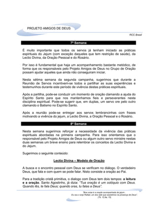 PROJETO AMIGOS DE DEUS
                                                                                               RCC Brasil


                                 7ª Semana

É muito importante que todos os servos já tenham iniciado as práticas
espirituais do Jejum (com exceção daqueles que tem restrição de saúde), da
Lectio Divina, da Oração Pessoal e do Rosário.

Por isso é fundamental que haja um acompanhamento bastante metódico, de
forma que os responsáveis pelo Projeto Amigos de Deus no Grupo de Oração
possam ajudar aqueles que ainda não conseguiram iniciar.

Nesta sétima semana da segunda campanha, sugerimos que durante a
Reunião de Servos incentivem-se todos a partilhar as suas experiências e
testemunhos durante este período de vivência destas práticas espirituais.

Após a partilha, pode-se conduzir um momento de oração clamando a ajuda do
Espírito Santo para que nos mantenhamos fieis e perseverantes nesta
disciplina espiritual. Pode-se sugerir que, em duplas, um servo ore pelo outro
clamando o Batismo no Espírito Santo.

Após a reunião pode-se entregar aos servos lembrancinhas com frases
motivando a vivência do jejum, a Lectio Divina, a Oração Pessoal e o Rosário.

                                 8ª Semana

Nesta semana sugerimos reforçar a necessidade da vivência das práticas
espirituais abordadas na primeira campanha. Para isso orientamos que o
responsável pelo Projeto Amigos de Deus ou algum outro servo ministre nestas
duas semanas um breve ensino para relembrar os conceitos da Lectio Divina e
do Jejum.

Sugerimos o seguinte conteúdo:

                     Lectio Divina – Modelo de Oração

A busca e o encontro pessoal com Deus se verificam no diálogo. O verdadeiro
Deus, que fala e com quem se pode falar. Nisto consiste a oração ao Pai.

Para a tradição cristã primitiva, o dialogo com Deus tem dois tempos: a leitura
e a oração. Santo Agostinho, já dizia: “Tua oração é um colóquio com Deus.
Quando lês, te fala Deus; quando oras, tu falas a Deus”.
                                              “Boa coisa é a oração acompanhada de jejum...
                                  Eu sou o anjo Rafael, um dos sete que assistimos na presença de Deus”.
                                                              (Tb. 12,8a; 15)
 