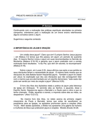 PROJETO AMIGOS DE DEUS
                                                                                               RCC Brasil



                                 9ª Semana

Continuando com a motivação das práticas espirituais abordadas na primeira
campanha, orientamos para a realização de um breve ensino relembrando
alguns conceitos sobre o Jejum.

Sugerimos o seguinte conteúdo:



A IMPORTÂNCIA DO JEJUM E ORAÇÃO


       Um cristão deve jejuar? Claro que sim! O próprio Senhor Jesus jejuava
– em Mateus 4:2 lemos que Ele passou em jejum um período de quarenta
dias. O mesmo Senhor incluiu o jejum em suas recomendações no Sermão da
Montanha (Mateus 6:16-18) e garantiu que o jejum praticado com a correta
motivação trará resultados: “e teu Pai, que vêm em secreto, te recompensará”
(Mateus 6:18).

        Sobre o jejum, em Lucas 5:35, Jesus afirmou que após a sua partida os
seus discípulos teriam a necessidade de jejuar. O mesmo texto mostra que os
discípulos de João Batista faziam freqüentes jejuns. Também o jejum foi citado
por Jesus na explicação que deu aos discípulos que não conseguiram lidar
com o menino que era atormentado por um espírito demoníaco: “esta casta não
pode sair senão por meio de oração e jejum” (Marcos 9:29).

        O livro dos Atos dos Apóstolos relata a prática do jejum pela liderança
da Igreja em Antioquia: “E servindo eles ao Senhor, e jejuando, disse o
Espírito Santo: Separai-me agora a Barnabé e a Saulo para a obra a que os
tenho chamado. Então, jejuando e orando, e impondo sobre eles as mãos, os
despediram.” (Atos 13:2 e 3).

        No mesmo livro dos Atos, no relato acerca da primeira viagem
missionária de Paulo e Barnabé, lemos que antes de escolherem os
presbíteros para as Igrejas, os apóstolos promoviam jejuns e orações (Atos
14:23). Além destes apóstolos, a Bíblia nos apresenta uma galeria de homens
e mulheres de Deus que praticaram jejuns e orações: Moisés (Êxodo 34:28;

                                              “Boa coisa é a oração acompanhada de jejum...
                                  Eu sou o anjo Rafael, um dos sete que assistimos na presença de Deus”.
                                                              (Tb. 12,8a; 15)
 