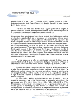 PROJETO AMIGOS DE DEUS
                                                                                             RCC Brasil



Deuteronômio 9:9, 18), Davi (2 Samuel 12:16), Esdras (Esdras 8:21-23),
Neemias (Neemias 1:4), Ester (Ester 4:16), Daniel (Daniel 9:3), Ana (Lucas
2:37), dentre outros.

         Por tudo isto não resta dúvidas que o jejum, junto com a oração, é
prática necessária para os crentes poderem crescer espiritualmente e para que
a Igreja alcance excelência no exercício de seus ministérios.

Uma coisa é clara: a teologia do jejum é uma teologia de prioridades na qual os
crentes têm a oportunidade de se expressar em uma devoção intensa e por
completo ao Senhor e às preocupações da vida espiritual. Os seguidores de
Cristo vão poder expressar essa devoção quando escolhem abster-se por um
curto período de tempo das coisas boas e normais, tais como comida e bebida,
para que possam então gozar de um tempo de comunhão com o Senhor sem
nenhuma interrupção. “Tendo, pois, irmãos, intrepidez para entrar no Santo dos
Santos, pelo sangue de Jesus” (Hebreus 10:19), quer seja jejuando ou não, é
uma das coisas maravilhosas que podemos experimentar em nossa caminhada
espiritual e que é nossa em Cristo. Oração e jejum não devem ser um fardo ou
um tarefa, mas sim uma celebração consagrada da bondade de Deus e de Sua
misericórdia para com Seus filhos.

        A Igreja reconhece o valor e o significado profundo do jejum para a
espiritualidade cristã. O quinto mandamento da Igreja nos orienta a “Jejuar e
abster-se de carne, conforme manda a Santa Mãe Igreja” (Catecismo, 2043).

       Entre os chamados Padres da Igreja, os primeiros teólogos das origens
cristãs, Santo Agostinho reconhece o valor espiritual e moral do jejum: “a
abstinência purifica a alma, eleva a mente, subordina a carne ao espírito, cria
um coração humilde e contrito, espalha as nuvens da concupiscência, extingue
o fogo da luxúria e acende a verdadeira luz da castidade” (Sermão sobre a
oração e o jejum).
       Em nosso tempo, a Igreja ainda recomenda a prática do jejum. O jejum é
citado no Catecismo da Igreja Católica em 9 parágrafos específicos. Os
parágrafos são: 575, 1387, 1430, 1434, 1438, 1755, 1969, 2043 e 2742.
Síntese desse ensinamento é a mensagem de que os gestos exteriores (saco e
cinzas, jejuns e mortificações) não devem ser vazios, mas devem ser
acompanhados da conversão do coração ou da penitência interior: é por essa
razão que o jejum é associado ao Sacramento da Reconciliação.

                                            “Boa coisa é a oração acompanhada de jejum...
                                Eu sou o anjo Rafael, um dos sete que assistimos na presença de Deus”.
                                                            (Tb. 12,8a; 15)
 