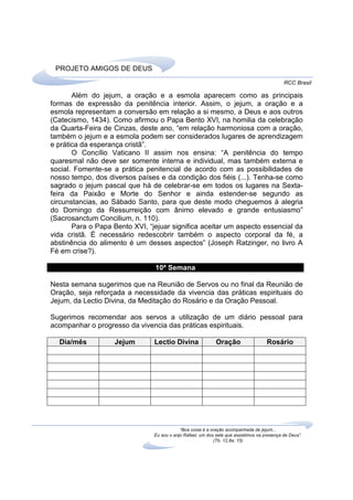 PROJETO AMIGOS DE DEUS
                                                                                             RCC Brasil

       Além do jejum, a oração e a esmola aparecem como as principais
formas de expressão da penitência interior. Assim, o jejum, a oração e a
esmola representam a conversão em relação a si mesmo, a Deus e aos outros
(Catecismo, 1434). Como afirmou o Papa Bento XVI, na homilia da celebração
da Quarta-Feira de Cinzas, deste ano, “em relação harmoniosa com a oração,
também o jejum e a esmola podem ser considerados lugares de aprendizagem
e prática da esperança cristã”.
       O Concílio Vaticano II assim nos ensina: “A penitência do tempo
quaresmal não deve ser somente interna e individual, mas também externa e
social. Fomente-se a prática penitencial de acordo com as possibilidades de
nosso tempo, dos diversos países e da condição dos fiéis (...). Tenha-se como
sagrado o jejum pascal que há de celebrar-se em todos os lugares na Sexta-
feira da Paixão e Morte do Senhor e ainda estender-se segundo as
circunstancias, ao Sábado Santo, para que deste modo cheguemos à alegria
do Domingo da Ressurreição com ânimo elevado e grande entusiasmo”
(Sacrosanctum Concilium, n. 110).
       Para o Papa Bento XVI, “jejuar significa aceitar um aspecto essencial da
vida cristã. É necessário redescobrir também o aspecto corporal da fé, a
abstinência do alimento é um desses aspectos” (Joseph Ratzinger, no livro A
Fé em crise?).

                                10ª Semana

Nesta semana sugerimos que na Reunião de Servos ou no final da Reunião de
Oração, seja reforçada a necessidade da vivencia das práticas espirituais do
Jejum, da Lectio Divina, da Meditação do Rosário e da Oração Pessoal.

Sugerimos recomendar aos servos a utilização de um diário pessoal para
acompanhar o progresso da vivencia das práticas espirituais.

  Dia/mês           Jejum       Lectio Divina                Oração                  Rosário




                                            “Boa coisa é a oração acompanhada de jejum...
                                Eu sou o anjo Rafael, um dos sete que assistimos na presença de Deus”.
                                                            (Tb. 12,8a; 15)
 