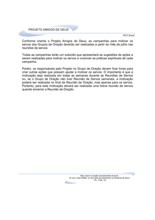PROJETO AMIGOS DE DEUS
                                                                                                RCC Brasil

Conforme orienta o Projeto Amigos de Deus, as campanhas para motivar os
servos dos Grupos de Oração deverão ser realizadas a partir do mês de julho nas
reuniões de servos.

Todas as campanhas terão um subsídio que apresentará as sugestões de ações a
serem realizadas para motivar os servos a vivenciar as práticas espirituais de cada
campanha.

Porém, os responsáveis pelo Projeto no Grupo de Oração devem ficar livres para
criar outras ações que possam ajudar a motivar os servos. O importante é que a
motivação seja realizada em todas as semanas durante as Reuniões de Servos
ou, se o Grupo de Oração não tiver Reunião de Servos semanais, a motivação
poderá ser realizada no final da Reunião de Oração, mas apenas para os servos.
Portanto, para esta motivação deverá ser realizada uma breve reunião de servos
quando encerrar a Reunião de Oração.




                                               “Boa coisa é a oração acompanhada de jejum...
                                   Eu sou o anjo Rafael, um dos sete que assistimos na presença de Deus”.
                                                               (Tb. 12,8a; 15)
 