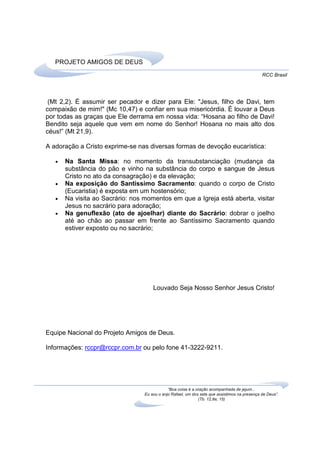PROJETO AMIGOS DE DEUS
                                                                                               RCC Brasil




 (Mt 2,2). É assumir ser pecador e dizer para Ele: "Jesus, filho de Davi, tem
compaixão de mim!" (Mc 10,47) e confiar em sua misericórdia. É louvar a Deus
por todas as graças que Ele derrama em nossa vida: “Hosana ao filho de Davi!
Bendito seja aquele que vem em nome do Senhor! Hosana no mais alto dos
céus!” (Mt 21,9).

A adoração a Cristo exprime-se nas diversas formas de devoção eucarística:

   •   Na Santa Missa: no momento da transubstanciação (mudança da
       substância do pão e vinho na substância do corpo e sangue de Jesus
       Cristo no ato da consagração) e da elevação;
   •   Na exposição do Santíssimo Sacramento: quando o corpo de Cristo
       (Eucaristia) é exposta em um hostensório;
   •   Na visita ao Sacrário: nos momentos em que a Igreja está aberta, visitar
       Jesus no sacrário para adoração;
   •   Na genuflexão (ato de ajoelhar) diante do Sacrário: dobrar o joelho
       até ao chão ao passar em frente ao Santíssimo Sacramento quando
       estiver exposto ou no sacrário;




                                      Louvado Seja Nosso Senhor Jesus Cristo!




Equipe Nacional do Projeto Amigos de Deus.

Informações: rccpr@rccpr.com.br ou pelo fone 41-3222-9211.




                                              “Boa coisa é a oração acompanhada de jejum...
                                  Eu sou o anjo Rafael, um dos sete que assistimos na presença de Deus”.
                                                              (Tb. 12,8a; 15)
 