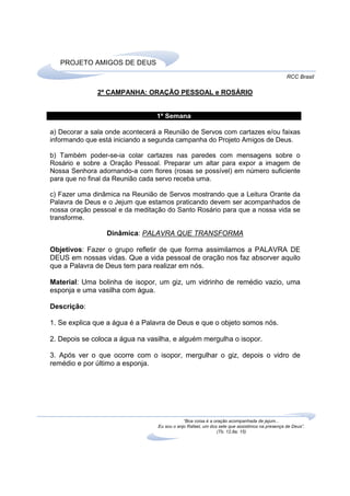 PROJETO AMIGOS DE DEUS
                                                                                              RCC Brasil

              2ª CAMPANHA: ORAÇÃO PESSOAL e ROSÁRIO


                                 1ª Semana

a) Decorar a sala onde acontecerá a Reunião de Servos com cartazes e/ou faixas
informando que está iniciando a segunda campanha do Projeto Amigos de Deus.

b) Também poder-se-ia colar cartazes nas paredes com mensagens sobre o
Rosário e sobre a Oração Pessoal. Preparar um altar para expor a imagem de
Nossa Senhora adornando-a com flores (rosas se possível) em número suficiente
para que no final da Reunião cada servo receba uma.

c) Fazer uma dinâmica na Reunião de Servos mostrando que a Leitura Orante da
Palavra de Deus e o Jejum que estamos praticando devem ser acompanhados de
nossa oração pessoal e da meditação do Santo Rosário para que a nossa vida se
transforme.

                 Dinâmica: PALAVRA QUE TRANSFORMA

Objetivos: Fazer o grupo refletir de que forma assimilamos a PALAVRA DE
DEUS em nossas vidas. Que a vida pessoal de oração nos faz absorver aquilo
que a Palavra de Deus tem para realizar em nós.

Material: Uma bolinha de isopor, um giz, um vidrinho de remédio vazio, uma
esponja e uma vasilha com água.

Descrição:

1. Se explica que a água é a Palavra de Deus e que o objeto somos nós.

2. Depois se coloca a água na vasilha, e alguém mergulha o isopor.

3. Após ver o que ocorre com o isopor, mergulhar o giz, depois o vidro de
remédio e por último a esponja.




                                             “Boa coisa é a oração acompanhada de jejum...
                                 Eu sou o anjo Rafael, um dos sete que assistimos na presença de Deus”.
                                                             (Tb. 12,8a; 15)
 