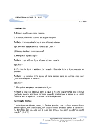 PROJETO AMIGOS DE DEUS
                                                                                               RCC Brasil



Como Fazer:

1. Dê um objeto para cada pessoa.

2. Colocar primeiro a bolinha de isopor na água.

Refletir: o isopor não afunda e nem absorve a água.

a) Como nós absorvemos a Palavra de Deus?

b) Somos também impermeáveis?

3. Mergulhar o giz na água.

Refletir: o giz retém a água só para si, sem repartir.

a) E nós?

4. Encher de água o vidrinho de remédio. Despejar toda a água que ele se
encheu.

Refletir : o vidrinho tinha água só para passar para os outros, mas sem
guardar nada para si mesmo.

a) E nós?

5. Mergulhar a esponja e espremer a água.

Refletir: a esponja absorve bem a água e mesmo espremendo ela continua
molhada. Assim acontece conosco quando praticamos o Jejum e a Lectio
Divina e temos a prática constante da oração pessoal.

Iluminação Bíblica:

"Lembrai-vos de Moisés, servo do Senhor: Amalec, que confiava em sua força,
em seu poder, em seu exército, em seus escudos, em seus carros e cavaleiros,
foi derrotado por ele, não com a força das armas, mas com o poder da santa
oração". (Jt 4,13)


                                              “Boa coisa é a oração acompanhada de jejum...
                                  Eu sou o anjo Rafael, um dos sete que assistimos na presença de Deus”.
                                                              (Tb. 12,8a; 15)
 