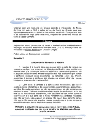 PROJETO AMIGOS DE DEUS
                                                                                               RCC Brasil


Encerrar com um momento de oração pedindo a intercessão de Nossa
Senhora por toda a RCC e pelos servos do Grupo de Oração, para que
sejamos perseverantes no exercício das práticas espirituais. Entregar uma rosa
e, se possível um terço para cada servo, enquanto se canta uma música em
honra a Nossa Senhora.

                                 2ª Semana

Preparar um ensino para motivar os servos a refletirem sobre a necessidade da
meditação do Rosário. Este ensino deve ser breve (15 a 20 minutos) e deve ser
ministrado na reunião de servos do Grupo de Oração.

Podem utilizar um dos seguintes conteúdos:

Sugestão 1)

                    A importância de meditar o Rosário

        1 - Meditar é a mesma coisa que pensar com o afeto da vontade na
verdade e no bem que encerram os Mistérios do Rosário. Aqui meditar é a
mesma coisa que contemplar embora o significado destas duas palavras, em
si, seja um pouco diferente. Meditar exige que nós nos esforcemos por pensar
e conhecer qualquer coisa discorrendo ou refletindo sobre ela. Porém,
contemplar é pensar e conhecer por intuição ou simples olhar da - nossa
inteligência, mas sem discorrer ou refletir.

       2 - Com efeito, a verdade e o bem são-nos necessários, pois são o
objeto da nossa inteligência e da nossa vontade, cuja tendência é possuí-los e
gozá-los. De nada aproveitam se não os conhecemos, se não pensamos ou
meditamos neles. Todos os cristãos recebem no dia do seu Batismo a luz e o
dom da fé. Mas quantos infelizmente, sem deixarem de crer, vivem como se
não tivessem a fé que para eles é morta. Acreditam nas verdades religiosas,
mas não as vivem, não as põem em prática, não fazem delas caminho para a
vida eterna. De pouco vale acreditar nessas verdades que a fé nos apresenta
envolvidas em véus sem a meditação dessas verdades.

 O Rosário é, em primeiro lugar, oração vocal e deve ser acima de tudo,
 oração de meditação que nos leva a penetrar os Mistérios que a fé nos
                           propõe para crer.

                                              “Boa coisa é a oração acompanhada de jejum...
                                  Eu sou o anjo Rafael, um dos sete que assistimos na presença de Deus”.
                                                              (Tb. 12,8a; 15)
 