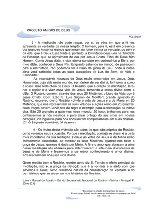 PROJETO AMIGOS DE DEUS
                                                                                                    RCC Brasil

       3 - A meditação não pode rasgar, por si, os véus em que a fé nos
apresenta as verdades da nossa religião. O homem, pela fé, está em presença
dos grandes Mistérios divinos que jorram da fonte infinita da verdade, do bem e
da vida, que é Deus. Essa fonte é, portanto, a Divindade-Deus uno na Trindade
de Pessoas que se aproximam de nós por Jesus Cristo, Filho de Deus feito
Homem. Como Jesus dizia, a vida eterna consiste em conhecê-Lo a Ele e, por
meio dEle, conhecer a Deus Pai. Enquanto estamos no mundo, de passagem
para a eternidade, não podemos ter a visão da glória do Céu, onde a nossa
alma verá satisfeita todas as suas aspirações de Luz, de Bem, de Vida e
Felicidade.
        As insondáveis riquezas de Deus estão encerradas em Jesus, Deus
Humanado, cuja vida neste mundo, sem deixar de ser divina, foi humana como
a nossa, mas toda cheia de Deus. O Rosário, que é oração de meditação, leva-
nos a copiar e a viver essa vida de Jesus, tornando a nossa divina como a
dEle. O Rosário contém, através dos seus 20 Mistérios, o Livro da Vida que é
Jesus Cristo. Com razão S. Luis Grignon de Montfort, grande apóstolo do
Rosário, escreveu que o Rosário «divide a vida de Jesus e a de Maria em 20
Mistérios, que nos representam as suas virtudes e ações como em 20 quadros,
cujos traços devem servir-nos de regra e exemplo para a orientação da nossa
vida. São 20 archotes a guiar-nos neste mundo, 20 focos brilhantes para nos
conhecermos a nós mesmos e para atear o fogo do seu amor em nossos
corações, 20 fogueiras para nos consumirem completamente em suas chamas.
(Cf. O Segredo admirável, 3ª dezena)

        4 - Os frutos desta vivência são todos os que são próprios do Rosário,
como veremos noutra ocasião. Porque a meditação, como já se disse, é a parte
mais importante na sua recitação. Porque as vidas de Jesus e de Maria estão
'intimamente associadas, ao meditar os seus Mistérios, aparece-nos neles a
graça de Jesus, que nos é dada por Maria. A fé e o amor que abrasam a alma
nessa meditação são eficazes para determinarem a influência divinizadora de
Jesus e de Maria e levam-nos a um maior conhecimento e amor divinos:
acrescentam em nós essa vida divina.

Quem medita bem o Rosário, recebe como diz S. Tomás, o efeito principal da
meditação, isto é, a graça da devoção que é a vontade e o afeto com que
servimos a Deus, como resultado natural da consideração da verdade e do
bem divinos que se encerram nos Mistérios do Rosário.

(Livro - Manual do Rosário - Ed. do Secretariado Nacional do Rosário - Fátima - Portugal. P.
520 e 521)

                                                   “Boa coisa é a oração acompanhada de jejum...
                                       Eu sou o anjo Rafael, um dos sete que assistimos na presença de Deus”.
                                                                   (Tb. 12,8a; 15)
 