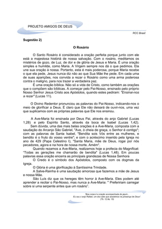 PROJETO AMIGOS DE DEUS
                                                                                              RCC Brasil

Sugestão 2)

                                 O Rosário

       O Santo Rosário é considerado a oração perfeita porque junto com ele
está a majestosa históriá de nossa salvação. Com o rosário, meditamos os
mistérios de gozo, de Luz, de dor e de glória de Jesus e Maria. É uma oração
simples e humilde, como Maria. A Virgem sempre nos dá o que pedimos. Ela
une sua oração à nossa. Portanto, esta é mais poderosa, porque Maria recebe
o que ela pede, Jesus nunca diz não ao que Sua Mãe lhe pede. Em cada uma
de suas aparições, nos convida a rezar o Rosário como uma arma poderosa
contra o maligno, para nos trazer a verdadeira paz.
       É uma oração bíblica. Não só a vida de Cristo, como também as orações
que o compõem são bíblicas. A começar pelo Pai-Nosso, ensinado pelo próprio
Nosso Senhor Jesus Cristo aos Apóstolos, quando estes pediram: "Ensinai-nos
a rezar" (Lucas 11).

     O Divino Redentor pronunciou as palavras do Pai-Nosso, indicando-nos o
meio de glorificar a Deus. É claro que Ele não deixará de ouvir-nos, uma vez
que suplicamos com as próprias palavras que Ele nos ensinou.

      A Ave-Maria foi ensinada por Deus Pai, através do anjo Gabriel (Lucas
1,28) e pelo Espírito Santo, através da boca de Isabel (Lucas 1,42).
      Sem dúvida, uma das mais belas orações é a Ave-Maria, composta com a
saudação do Arcanjo São Gabriel, "Ave, ó cheia de graça, o Senhor é contigo";
com as palavras de Santa Isabel, "Bendita sois Vós entre as mulheres, e
bendito é o fruto do vosso ventre"; e com o acréscimo inserido pela Igreja no
ano de 429 (Papa Celestino I), "Santa Maria, mãe de Deus, rogai por nós
pecadores, agora e na hora de nossa morte. Amém".
        Quando rezamos a Ave-Maria, realizamos hoje a profecia do Magnificat:
“Todas as gerações me chamarão de bendita" (Lucas 1,48). Em poucas
palavras essa oração encerra as principais grandezas de Nossa Senhora
        O Credo é o símbolo dos Apóstolos, composto com os dogmas da
Igreja.
        O Glória é uma glorificação à Santíssima Trindade.
        A Salve-Rainha é uma saudação amorosa que fazemos a mãe de Jesus
e nossa Mãe.
        São Luís diz que os hereges têm horror à Ave-Maria. Eles podem até
aprender a recitar o Pai-Nosso, mas nunca a Ave-Maria: " Prefeririam carregar
sobre si uma serpente antes que um rosário”.

                                             “Boa coisa é a oração acompanhada de jejum...
                                 Eu sou o anjo Rafael, um dos sete que assistimos na presença de Deus”.
                                                             (Tb. 12,8a; 15)
 