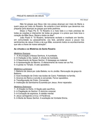 PROJETO AMIGOS DE DEUS
                                                                                              RCC Brasil

      Não há graças que Deus não nos possa alcançar por meio de Maria a
quem peça por meio do Rosário. No entanto é bom lembrar que devemos nos
preparar para alcançar as graças que tanto pedimos.
      Disse o Papa Pio X: “O Rosário é a mais bela e a mais preciosa de
todas as orações e interventor de todas as graças: é a prece que mais toca o
coração da Mãe Deus. Rezai-o todos os dias".
      João Paulo II: "O Rosário, lentamente recitado e meditado em família,
em comunidade ou pessoalmente, vos fará, penetrar pouco a pouco nos
sentimentos de Jesus Cristo e de sua Mãe, evocando todos os acontecimentos
que são a chave de nossa salvação".

As virtudes e os Mistérios do Santo Rosário

Mistérios Gozosos
1 - A Anunciação à Nossa Senhora. A humildade.
2- A Visitação à Sta. Isabel. A virtude da Caridade.
3- O Nascimento de Nosso Senhor. O desapego ao material.
4- A Apresentação do Menino. O oferecimento de nosso ser ao Pai.
5- A perda no Templo. O zelo apostólico.

Mistérios Luminosos
1- Batismo de Jesus por João Batista, no rio Jordão. Renovação da graça do
Batismo.
2- Auto-revelação de Cristo nas bodas de Caná. Fidelidade na família.
3- Anúncio do Reino e convite à conversão. Fervor apostólico.
4- Transfiguração de Cristo. Conversão.
5- Instituição da Santíssima Eucaristia por Jesus. Amor reparador.

Mistérios Dolorosos
1 - A Oração no Horto. A Opção pelo sacrifício.
2- A Flagelação do Senhor. O domínio corporal.
3- A Coroação de espinhos. A retidão mental.
4- Jesus carregando a Cruz. A Paciência.
5- A Morte de Nosso Senhor. A aceitação da Vontade Divina.




                                             “Boa coisa é a oração acompanhada de jejum...
                                 Eu sou o anjo Rafael, um dos sete que assistimos na presença de Deus”.
                                                             (Tb. 12,8a; 15)
 
