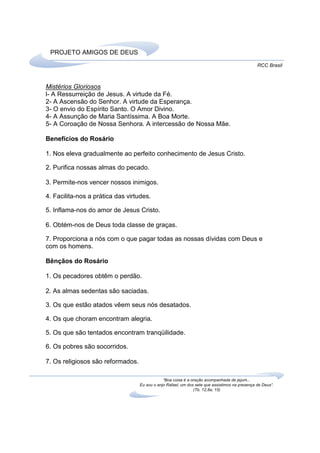 PROJETO AMIGOS DE DEUS
                                                                                                RCC Brasil



Mistérios Gloriosos
l- A Ressurreição de Jesus. A virtude da Fé.
2- A Ascensão do Senhor. A virtude da Esperança.
3- O envio do Espírito Santo. O Amor Divino.
4- A Assunção de Maria Santíssima. A Boa Morte.
5- A Coroação de Nossa Senhora. A intercessão de Nossa Mãe.

Benefícios do Rosário

1. Nos eleva gradualmente ao perfeito conhecimento de Jesus Cristo.

2. Purifica nossas almas do pecado.

3. Permite-nos vencer nossos inimigos.

4. Facilita-nos a prática das virtudes.

5. Inflama-nos do amor de Jesus Cristo.

6. Obtém-nos de Deus toda classe de graças.

7. Proporciona a nós com o que pagar todas as nossas dívidas com Deus e
com os homens.

Bênçãos do Rosário

1. Os pecadores obtêm o perdão.

2. As almas sedentas são saciadas.

3. Os que estão atados vêem seus nós desatados.

4. Os que choram encontram alegria.

5. Os que são tentados encontram tranqüilidade.

6. Os pobres são socorridos.

7. Os religiosos são reformados.

                                               “Boa coisa é a oração acompanhada de jejum...
                                   Eu sou o anjo Rafael, um dos sete que assistimos na presença de Deus”.
                                                               (Tb. 12,8a; 15)
 