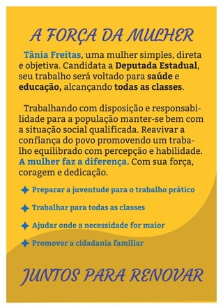Preparar a juventude para o trabalho prático
Trabalhar para todas as classes
Ajudar onde a necessidade for maior
Promover a cidadania familiar
Tânia Freitas, uma mulher simples, direta
e objetiva. Candidata a Deputada Estadual,
seu trabalho será voltado para saúde e
educação, alcançando todas as classes.
Trabalhando com disposição e responsabi-
lidade para a população manter-se bem com
a situação social qualificada. Reavivar a
confiança do povo promovendo um traba-
lho equilibrado com percepção e habilidade.
A mulher faz a diferença. Com sua força,
coragem e dedicação.
A FORÇA DA MULHER
JUNTOS PARA RENOVAR
 