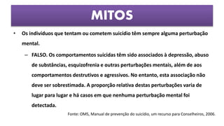 • Os indivíduos que tentam ou cometem suicídio têm sempre alguma perturbação
mental.
– FALSO. Os comportamentos suicidas têm sido associados à depressão, abuso
de substâncias, esquizofrenia e outras perturbações mentais, além de aos
comportamentos destrutivos e agressivos. No entanto, esta associação não
deve ser sobrestimada. A proporção relativa destas perturbações varia de
lugar para lugar e há casos em que nenhuma perturbação mental foi
detectada.
MITOS
Fonte: OMS, Manual de prevenção do suicídio, um recurso para Conselheiros, 2006.
 