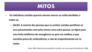 • Os indivíduos suicidas querem mesmo morrer ou estão decididos a
matar-se.
– FALSO. A maioria das pessoas que se sentem suicidas partilham os
seus pensamentos com pelo menos uma outra pessoa, ou ligam para
uma linha telefónica de emergência ou para um médico, o que
constitui prova de ambivalência, e não de empenhamento em se
matar.
MITOS
Fonte: OMS, Manual de prevenção do suicídio, um recurso para Conselheiros, 2006.
 