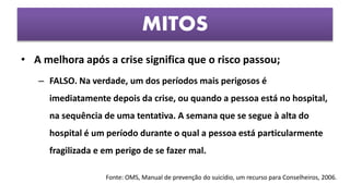 • A melhora após a crise significa que o risco passou;
– FALSO. Na verdade, um dos períodos mais perigosos é
imediatamente depois da crise, ou quando a pessoa está no hospital,
na sequência de uma tentativa. A semana que se segue à alta do
hospital é um período durante o qual a pessoa está particularmente
fragilizada e em perigo de se fazer mal.
MITOS
Fonte: OMS, Manual de prevenção do suicídio, um recurso para Conselheiros, 2006.
 