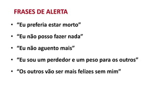 • “Eu preferia estar morto”
• “Eu não posso fazer nada”
• “Eu não aguento mais”
• “Eu sou um perdedor e um peso para os outros”
• “Os outros vão ser mais felizes sem mim”
FRASES DE ALERTA
 