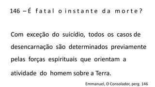 146 – É f a t a l o i n s t a n t e d a m o r t e ?
Com exceção do suicídio, todos os casos de
desencarnação são determinados previamente
pelas forças espirituais que orientam a
atividade do homem sobre a Terra.
Emmanuel, O Consolador, perg. 146
 