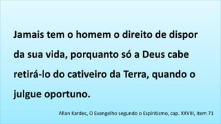 Allan Kardec, O Evangelho segundo o Espiritismo, cap. XXVIII, item 71
Jamais tem o homem o direito de dispor
da sua vida, porquanto só a Deus cabe
retirá-lo do cativeiro da Terra, quando o
julgue oportuno.
 