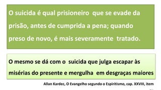 O mesmo se dá com o suicida que julga escapar às
misérias do presente e mergulha em desgraças maiores
O suicida é qual prisioneiro que se evade da
prisão, antes de cumprida a pena; quando
preso de novo, é mais severamente tratado.
Allan Kardec, O Evangelho segundo o Espiritismo, cap. XXVIII, item
 