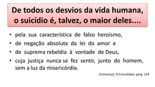 De todos os desvios da vida humana,
o suicídio é, talvez, o maior deles....
• pela sua característica de falso heroísmo,
• de negação absoluta da lei do amor e
• de suprema rebeldia à vontade de Deus,
• cuja justiça nunca se fez sentir, junto do homem,
sem a luz da misericórdia.
Emmanuel, O Consolador, perg. 154
 