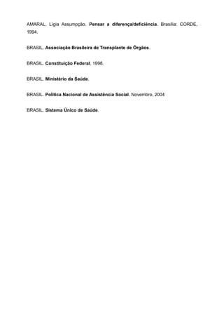 AMARAL, Lígia Assumpção. Pensar a diferença/deficiência. Brasília: CORDE,
1994.
BRASIL. Associação Brasileira de Transplante de Órgãos.
BRASIL. Constituição Federal, 1998.
BRASIL. Ministério da Saúde.
BRASIL. Política Nacional de Assistência Social. Novembro, 2004
BRASIL. Sistema Único de Saúde.
 