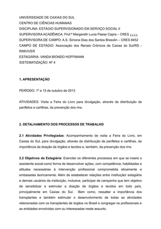 UNIVERSIDADE DE CAXIAS DO SUL
CENTRO DE CIÊNCIAS HUMANAS
DISCIPLINA: ESTÁGIO SUPERVISIONADO EM SERVIÇO SOCIAL II
SUPERVISORA ACADÊMICA: Prof.ª Margareth Lucia Paese Capra – CRES ¿¿¿¿
SUPERVISORA DE CAMPO: A.S. Simone Dias dos Santos Bresolin – CRES 8452
CAMPO DE ESTÁGIO: Associação dos Renais Crônicos de Caxias do Sul/RS -
RIMVIVER
ESTAGIÁRIA: VANDA BIONDO HOFFMANN
SISTEMATIZAÇÃO: Nº 4
1. APRESENTAÇÃO
PERÍODO: 1º a 15 de outubro de 2013
ATIVIDADES: Visita a Feira do Livro para divulgação, através da distribuição de
panfletos e cartilhas, da prevenção dos rins.
2. DETALHAMENTO DOS PROCESSOS DE TRABALHO
2.1 Atividades Privilegiadas: Acompanhamento de visita a Feira do Livro, em
Caxias do Sul, para divulgação, através da distribuição de panfletos e cartilhas, da
importância da doação de órgãos e tecidos e, também, da prevenção dos rins.
2.2 Objetivos da Estagiária: Exercitar os diferentes processos em que se insere o
assistente social como forma de desenvolver ações, com competência, habilidades e
atitudes necessárias à intervenção profissional comprometida eticamente e
embasadas teoricamente. Além de estabelecer relações entre instituição/ estagiária
e demais usuários da instituição, inclusive, participar de campanha que tem objetivo
de sensibilizar e estimular a doação de órgãos e tecidos em todo país,
principalmente em Caxias do Sul. Bem como, ressaltar a importância dos
transplantes e também estimular o desenvolvimento de todas as atividades
relacionadas com os transplantes de órgãos no Brasil e congregar os profissionais e
as entidades envolvidas com ou interessadas neste assunto.
 