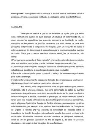 Participantes: Participaram dessa atividade a equipe técnica, assistente social e
psicóloga, diretoria, usuários da instituição e a estagiária Vanda Biondo Hoffmann.
3. ANÁLISE
Tudo que ser realizar é preciso de incentivo, de apoio, para que tenha
êxito. Normalmente quando se quer alcançar um objetivo em determinado fim, se
criam campanhas específicas (por exemplo, campanha de liquidação de verão,
campanha de lançamento de produto, campanha que atrai clientes de uma área
geográfica determinada e campanhas de doação). Com um conjunto de ações e
esforços para um fim determinado é possível anunciar e promover produtos, eventos
ou ideias. Claro que podemos identificar diversas definições de campanha, tais
como:
#Promover uma campanha é “falar mais alto”, chamando a atenção da comunidades
para uma temática importante e orientar os líderes de opinião para soluções;
# Desenvolver uma campanha passa por colocar um problema em agenda, definindo
soluções para o problema e criando suportes para a sua resolução;
# Fomentar uma campanha passa por reunir o esforço de pessoas e organizações
para fazer a diferença;
# Implementar uma campanha passa pela definição de estratégias para se atingirem
objetivos aos níveis local, regional, nacional ou internacional.
Em resumo, uma campanha não é mais do que o esforço para produzir
mudanças. Não é uma ação isolada, mas uma combinação de ações ou eventos
coordenados integradamente num plano sequencial. Assim se faz para incentivar a
doação de órgãos e tecidos, e também a prevenção de muitas doenças, como a
renal. Com esta missão o Ministério da Saúde (MS) promove diversas campanhas,
como a Semana Nacional de Doação de Órgãos e tecidos, que aconteceu no último
mês de setembro, por exemplo. Com ajuda da Associação Brasileira de Transplante
de Órgãos e Tecidos (ABTO), procurou-se sensibilizar as pessoas sobre a
importância da doação de órgãos, principalmente através de eventos pontuais e de
mobilização. Atualmente, conforme apontam números de pesquisas realizadas,
cerca de 30 mil pessoas aguardam na fila de espera e, de cada 10 pessoas
abordadas, 4 se negam a doar os órgãos de seus familiares.
 