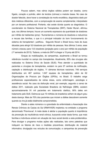 Poucos sabem, mas vários órgãos sólidos podem ser doados, como
fígado, coração e pulmão, além de tecidos (córnea) e medula óssea. No caso de
doador falecido, deve haver a constatação da morte encefálica, diagnóstico dado por
dois médicos diferentes, com a comprovação de exame complementar, interpretado
por um terceiro profissional. Portanto, não existe dúvida quanto ao diagnóstico. O
coordenador do Sistema Nacional de Transplantes (SNT), Heder Murari, afirmou
que, nos últimos tempos, houve um aumento expressivo da quantidade de doadores
por milhão de habitantes (pmp). “Aumentamos o números de doadores e reduzimos
a recusa das famílias, o que é o principal indicador do bom funcionamento do
sistema de transplantes”, justificou. Segundo Murari o Brasil levou mais de duas
décadas para atingir 9,9 doadores por milhão de pessoas. Nos últimos 3 anos, esse
número cresceu para 13,5 doadores (projeção para o ano) por milhão da população
(1º semestre de 2013). Todavia, a meta do SNT é chegar a 15 pmp até 2014.
Graças às mobilizações, às campanhas, atualmente o Brasil se tornou
referência mundial no campo dos transplantes. Atualmente, 95% das cirurgias são
realizadas no Sistema Único de Saúde (SUS). Para atender a quantidade de
pacientes e cirurgias de transplantes, existem no país 27 centrais de notificação,
captação e distribuição de órgãos, 11 câmaras técnicas nacionais; 748 serviços
distribuídos em 467 centros; 1.047 equipes de transplantes; além de 62
Organizações de Procura por Órgãos (OPOs), no Brasil. O trabalho exige
profissionais especializados de várias áreas, como enfermagem, psicologia e
assistência social. No caso da disfunção renal, por exemplo, segundo o censo de
diálise 2011, realizado pela Sociedade Brasileira de Nefrologia (SBN), existem
aproximadamente 91 mil pacientes em tratamento dialítico, 90% deles em
tratamento pelo SUS. Estima-se que 10 milhões de brasileiros sofram de algum grau
desta doença. Mais de 70% dos pacientes que iniciam a diálise descobrem somente
quando os rins já estão totalmente comprometidos.
Diante a estes números e a gravidade da enfermidade a Associação dos
Renais Crônicos de Caxias do Sul (RIMVIVER) implantou na entidade o programa
denominado 'Previna-se'. A meta deste é alertar a população quanto à importância
da prevenção da insuficiência renal crônica, buscando evitar desta forma, que mais
famílias e indivíduos entrem em situação de risco social devido a esta problemática.
Para divulgar o programa muitas ações são realizadas, tais como palestras que
indiquem os fatores de risco e medidas preventivas; distribuição de material
informativo; divulgação nos veículos de comunicação; e campanhas de prevenção
 