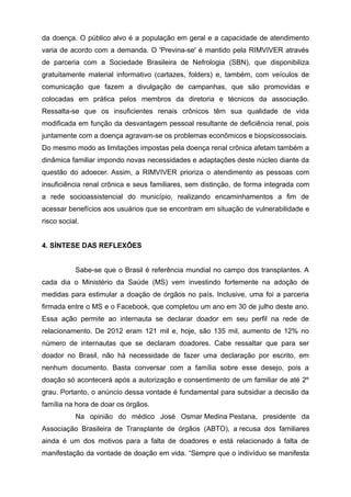 da doença. O público alvo é a população em geral e a capacidade de atendimento
varia de acordo com a demanda. O 'Previna-se' é mantido pela RIMVIVER através
de parceria com a Sociedade Brasileira de Nefrologia (SBN), que disponibiliza
gratuitamente material informativo (cartazes, folders) e, também, com veículos de
comunicação que fazem a divulgação de campanhas, que são promovidas e
colocadas em prática pelos membros da diretoria e técnicos da associação.
Ressalta-se que os insuficientes renais crônicos têm sua qualidade de vida
modificada em função da desvantagem pessoal resultante de deficiência renal, pois
juntamente com a doença agravam-se os problemas econômicos e biopsicossociais.
Do mesmo modo as limitações impostas pela doença renal crônica afetam também a
dinâmica familiar impondo novas necessidades e adaptações deste núcleo diante da
questão do adoecer. Assim, a RIMVIVER prioriza o atendimento as pessoas com
insuficiência renal crônica e seus familiares, sem distinção, de forma integrada com
a rede socioassistencial do município, realizando encaminhamentos a fim de
acessar benefícios aos usuários que se encontram em situação de vulnerabilidade e
risco social.
4. SÍNTESE DAS REFLEXÕES
Sabe-se que o Brasil é referência mundial no campo dos transplantes. A
cada dia o Ministério da Saúde (MS) vem investindo fortemente na adoção de
medidas para estimular a doação de órgãos no país. Inclusive, uma foi a parceria
firmada entre o MS e o Facebook, que completou um ano em 30 de julho deste ano.
Essa ação permite ao internauta se declarar doador em seu perfil na rede de
relacionamento. De 2012 eram 121 mil e, hoje, são 135 mil, aumento de 12% no
número de internautas que se declaram doadores. Cabe ressaltar que para ser
doador no Brasil, não há necessidade de fazer uma declaração por escrito, em
nenhum documento. Basta conversar com a família sobre esse desejo, pois a
doação só acontecerá após a autorização e consentimento de um familiar de até 2º
grau. Portanto, o anúncio dessa vontade é fundamental para subsidiar a decisão da
família na hora de doar os órgãos.
Na opinião do médico José Osmar Medina Pestana, presidente da
Associação Brasileira de Transplante de órgãos (ABTO), a recusa dos familiares
ainda é um dos motivos para a falta de doadores e está relacionado à falta de
manifestação da vontade de doação em vida. “Sempre que o indivíduo se manifesta
 